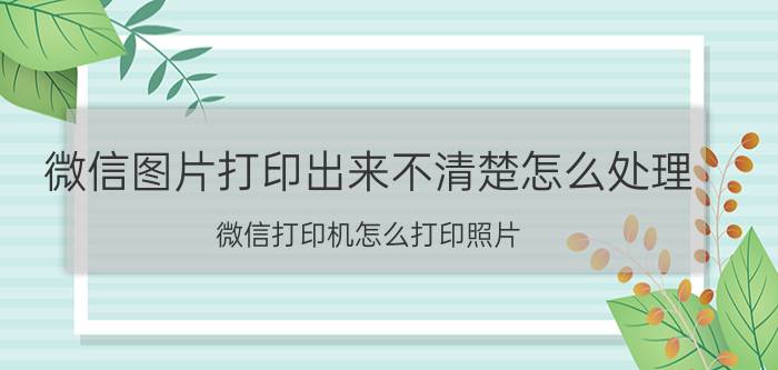 微信图片打印出来不清楚怎么处理 微信打印机怎么打印照片？